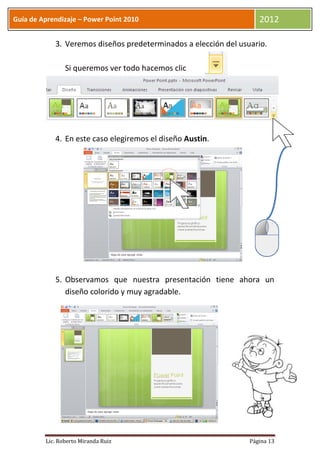 Guía de Aprendizaje – Power Point 2010                              2012

            3. Veremos diseños predeterminados a elección del usuario.

                Si queremos ver todo hacemos clic




            4. En este caso elegiremos el diseño Austin.




            5. Observamos que nuestra presentación tiene ahora un
               diseño colorido y muy agradable.




         Lic. Roberto Miranda Ruiz                               Página 13
 