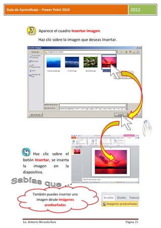 Guía de Aprendizaje – Power Point 2010                                 2012



                    Aparece el cuadro Insertar imagen.

                    Haz clic sobre la imagen que deseas Insertar.




              Haz clic sobre el
         botón Insertar, se inserta
         la   imagen      en     la
         diapositiva.




                También puedes insertar una
                  imagen desde Imágenes
                      prediseñadas



         Lic. Roberto Miranda Ruiz                                  Página 15
 