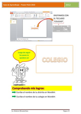 Guía de Aprendizaje – Power Point 2010                              2012



                                                         DIGITAMOS CON
                                                         EL TECLADO
                                                         “COLEGIO”




                  Luego de seguir
                    los pasos te
                    quedara así




                Escribe el nombre de tu distrito en WordArt

                Escribe el nombre de tu colegio en WordArt




         Lic. Roberto Miranda Ruiz                               Página 19
 