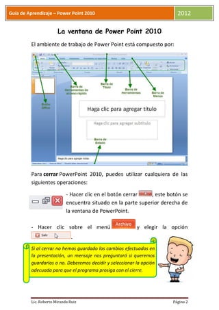 Guía de Aprendizaje – Power Point 2010                                   2012

                       La ventana de Power Point 2010
         El ambiente de trabajo de Power Point está compuesto por:




         Para cerrar PowerPoint 2010, puedes utilizar cualquiera de las
         siguientes operaciones:

                            - Hacer clic en el botón cerrar    , este botón se
                            encuentra situado en la parte superior derecha de
                            la ventana de PowerPoint.

         - Hacer clic sobre el menú                       y elegir la opción
                               .
         Si al cerrar no hemos guardado los cambios efectuados en
         la presentación, un mensaje nos preguntará si queremos
         guardarlos o no. Deberemos decidir y seleccionar la opción
         adecuada para que el programa prosiga con el cierre.




         Lic. Roberto Miranda Ruiz                                     Página 2
 