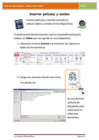 Guía de Aprendizaje – Power Point 2010                                    2012

                           Insertar películas y sonidos
                       Insertar películas y sonidos consiste en
                       colocar videos y sonidos en las diapositivas



         A continuación demostraremos cual es el procedimiento para
         colocar un Video que nos agrade en una diapositiva.

            1. Ubicamos el menú Insertar y le hacemos clic. Aparecen
               todas las herramientas.




            2. Luego nos situamos donde este icono

                Y le damos clic




                                                              Se nos abrirá la
                                                              ventana de
                                                              búsqueda, para
                                                              seleccionar el
                                                              video que
                                                              deseamos.




         Lic. Roberto Miranda Ruiz                                     Página 23
 