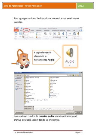 Guía de Aprendizaje – Power Point 2010                                 2012



         Para agregar sonido a la diapositiva, nos ubicamos en el menú
         Insertar.




                                     Y seguidamente
                                     ubicamos la
                                     herramienta Audio




         Nos saldrá el cuadro de Insertar audio, donde ubicaremos el
         archivo de audio según donde se encuentre.



         Lic. Roberto Miranda Ruiz                                Página 25
 