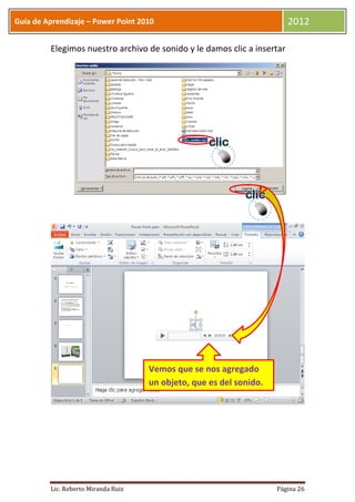 Guía de Aprendizaje – Power Point 2010                                   2012

         Elegimos nuestro archivo de sonido y le damos clic a insertar




                                     Vemos que se nos agregado
                                     un objeto, que es del sonido.




         Lic. Roberto Miranda Ruiz                                   Página 26
 