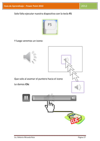 Guía de Aprendizaje – Power Point 2010                                2012

         Solo falta ejecutar nuestra diapositiva con la tecla F5




         Y luego veremos un icono:




         Que solo al asomar el puntero hacia el icono

         Le damos Clic




         Lic. Roberto Miranda Ruiz                                 Página 27
 