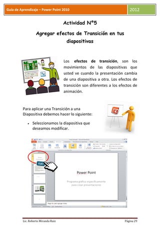 Guía de Aprendizaje – Power Point 2010                                    2012

                                     Actividad Nº5

                  Agregar efectos de Transición en tus
                                      diapositivas



                                     Los efectos de transición, son los
                                     movimientos de las diapositivas que
                                     usted ve cuando la presentación cambia
                                     de una diapositiva a otra. Los efectos de
                                     transición son diferentes a los efectos de
                                     animación.



         Para aplicar una Transición a una
         Diapositiva debemos hacer lo siguiente:

                Seleccionamos la diapositiva que
                deseamos modificar.




         Lic. Roberto Miranda Ruiz                                     Página 29
 