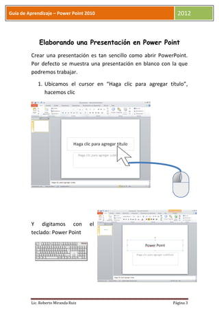 Guía de Aprendizaje – Power Point 2010                            2012



             Elaborando una Presentación en Power Point
         Crear una presentación es tan sencillo como abrir PowerPoint.
         Por defecto se muestra una presentación en blanco con la que
         podremos trabajar.

            1. Ubicamos el cursor en “Haga clic para agregar título”,
               hacemos clic




         Y digitamos con             el
         teclado: Power Point




         Lic. Roberto Miranda Ruiz                              Página 3
 