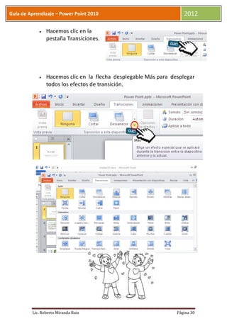Guía de Aprendizaje – Power Point 2010                              2012

                Hacemos clic en la
                pestaña Transiciones.




                Hacemos clic en la flecha desplegable Más para desplegar
                todos los efectos de transición.




         Lic. Roberto Miranda Ruiz                               Página 30
 