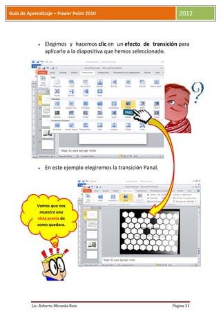 Guía de Aprendizaje – Power Point 2010                               2012



                Elegimos y hacemos clic en un efecto de transición para
                aplicarlo a la diapositiva que hemos seleccionado.




                En este ejemplo elegiremos la transición Panal.




            Vemos que nos
             muestra una
            vista previa de
            como quedara.




         Lic. Roberto Miranda Ruiz                                Página 31
 