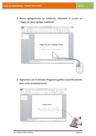 Guía de Aprendizaje – Power Point 2010                               2012



            2. Ahora agregaremos un subtítulo, ubicando el cursor en
               “Haga clic para agregar subtítulo”




            3. Digitamos con el teclado: Programa gráfico específicamente
               para crear presentaciones




         Lic. Roberto Miranda Ruiz                                 Página 4
 