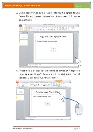 Guía de Aprendizaje – Power Point 2010                                2012

            3. Como observamos automáticamente nos ha agregado una
               nueva diapositiva con dos cuadros: uno para el título y otro
               para el texto.




            4. Repetimos la secuencia: Ubicamos el cursor en “Haga clic
               para agregar título”, hacemos clic y digitamos con el
               teclado: ¿Para qué sirve Power Point?




         Lic. Roberto Miranda Ruiz                                  Página 6
 