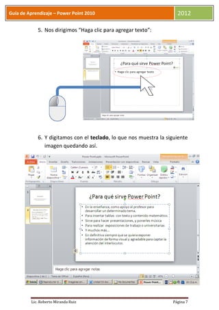 Guía de Aprendizaje – Power Point 2010                               2012

            5. Nos dirigimos “Haga clic para agregar texto”:




            6. Y digitamos con el teclado, lo que nos muestra la siguiente
               imagen quedando así.




         Lic. Roberto Miranda Ruiz                                 Página 7
 