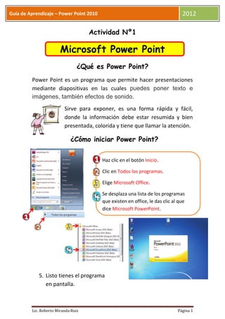 Guía de Aprendizaje – Power Point 2010                                          2012

                                     Actividad Nº1

                        Microsoft Power Point
                                 ¿Qué es Power Point?
         Power Point es un programa que permite hacer presentaciones
         mediante diapositivas en las cuales puedes poner texto e
         imágenes, también efectos de sonido.
                          Sirve para exponer, es una forma rápida y fácil,
                          donde la información debe estar resumida y bien
                          presentada, colorida y tiene que llamar la atención.

                             ¿Cómo iniciar Power Point?

                                         Haz clic en el botón Inicio.

                                         Clic en Todos los programas.

                                         Elige Microsoft Office.

                                         Se desplaza una lista de los programas
                                         que existen en office, le das clic al que
                                         dice Microsoft PowerPoint.




            5. Listo tienes el programa
               en pantalla.



         Lic. Roberto Miranda Ruiz                                            Página 1
 