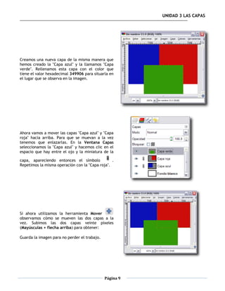 UNIDAD 3 LAS CAPAS




Creamos una nueva capa de la misma manera que
hemos creado la "Capa azul" y la llamamos "Capa
verde". Rellenamos esta capa con el color que
tiene el valor hexadecimal 349906 para situarla en
el lugar que se observa en la imagen.




Ahora vamos a mover las capas "Capa azul" y "Capa
roja" hacia arriba. Para que se muevan a la vez
tenemos que enlazarlas. En la Ventana Capas
seleccionamos la "Capa azul" y hacemos clic en el
espacio que hay entre el ojo y la miniatura de la

capa, apareciendo entonces el símbolo            .
Repetimos la misma operación con la "Capa roja".




Si ahora utilizamos la herramienta Mover
observamos cómo se mueven las dos capas a la
vez. Subimos las dos capas veinte píxeles
(Mayúsculas + flecha arriba) para obtener:

Guarda la imagen para no perder el trabajo.




                                              Página 9
 