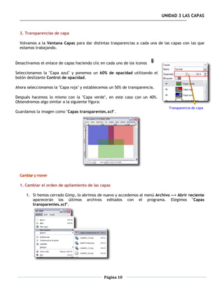 UNIDAD 3 LAS CAPAS


  3. Transparencias de capa

  Volvamos a la Ventana Capas para dar distintas trasparencias a cada una de las capas con las que
  estamos trabajando.


Desactivamos el enlace de capas haciendo clic en cada uno de los iconos

Seleccionamos la "Capa azul" y ponemos un 60% de opacidad utilizando el
botón deslizante Control de opacidad.

Ahora seleccionamos la "Capa roja" y establecemos un 50% de transparencia.

Después hacemos lo mismo con la "Capa verde", en este caso con un 40%.
Obtendremos algo similar a la siguiente figura:

Guardamos la imagen como "Capas transparentes.xcf".




  Cambiar y mover

  1. Cambiar el orden de apilamiento de las capas

     1. Si hemos cerrado Gimp, lo abrimos de nuevo y accedemos al menú Archivo --> Abrir reciente
        aparecerán los últimos archivos editados con el programa. Elegimos "Capas
        transparentes.xcf".




                                               Página 10
 