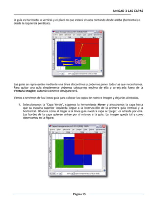 UNIDAD 3 LAS CAPAS

la guía es horizontal o vertical y el píxel en que estará situada contando desde arriba (horizontal) o
desde la izquierda (vertical).




Las guías se representan mediante una línea discontinua y podemos poner todas las que necesitemos.
Para quitar una guía simplemente debemos colocarnos encima de ella y arrastrarla fuera de la
Ventana imagen; automáticamente desaparecerá.

Vamos a servirnos de las líneas guía para colocar las capas de nuestra imagen y dejarlas alineadas.

   1. Seleccionamos la "Capa Verde", cogemos la herramienta Mover y arrastramos la capa hasta
      que su esquina superior izquierda llegue a la intersección de la primera guía vertical y la
      horizontal. Observa cómo al llegar a la línea guía nuestra capa se "pega", es atraída por ella.
      Los bordes de la capa quieren unirse por sí mismos a la guía. La imagen queda tal y como
      observamos en la figura:




                                               Página 15
 