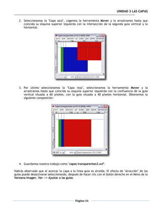 UNIDAD 3 LAS CAPAS

   2. Seleccionamos la "Capa azul", cogemos la herramienta Mover y la arrastramos hasta que
      coincida su esquina superior izquierda con la intersección de la segunda guía vertical y la
      horizontal.




   3. Por último seleccionamos la "Capa roja", seleccionamos la herramienta Mover y la
      arrastramos hasta que coincida su esquina superior izquierda con la confluencia de la guía
      vertical situada a 60 píxeles, con la guía situada a 40 píxeles horizontal. Obtenemos la
      siguiente composición:




   4. Guardamos nuestro trabajo como "capas transparentes3.xcf".

Habrás observado que al acercar la capa a la línea guía es atraída. El efecto de "atracción" de las
guías puede desactivarse seleccionando, después de hacer clic con el botón derecho en el Menú de la
Ventana Imagen, Ver --> Ajustar a las guías.




                                             Página 16
 