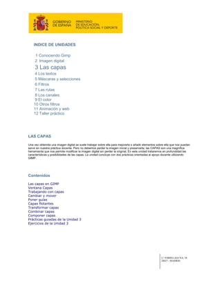 INDICE DE UNIDADES

     1 Conociendo Gimp
     2 Imagen digital
     3 Las capas
     4 Los textos
     5 Máscaras y selecciones
     6 Filtros
     7 Las rutas
     8 Los canales
     9 El color
    10 Otros filtros
    11 Animación y web
    12 Taller práctico




LAS CAPAS

Una vez obtenida una imagen digital se suele trabajar sobre ella para mejorarla o añadir elementos sobre ella que nos puedan
servir en nuestra práctica docente. Pero no debemos perder la imagen inicial y preservarla; las CAPAS son una magnífica
herramienta que nos permite modificar la imagen digital sin perder la original, En esta unidad trataremos en profundidad las
características y posibilidades de las capas. La unidad concluye con dos prácticas orientadas al apoyo docente utilizando
GIMP.




Contenidos

Las capas en GIMP
Ventana Capas
Trabajando con capas
Cambiar y mover
Poner guías
Capas flotantes
Transformar capas
Combinar capas
Componer capas
Prácticas guiadas de la Unidad 3
Ejercicios de la Unidad 3




                                                                                                      C/ TORRELAGUNA, 58
                                                                                                      28027 - MADRID
 