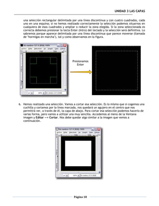 UNIDAD 3 LAS CAPAS

   una selección rectangular delimitada por una línea discontinua y con cuatro cuadrados, cada
   uno en una esquina; si no hemos realizado correctamente la selección podemos situarnos en
   cualquiera de esos cuadrados y ampliar o reducir la zona elegida. Si la zona seleccionada es
   correcta debemos presionar la tecla Enter (Intro) del teclado y la selección será definitiva. Lo
   sabremos porque aparece delimitada por una línea discontinua que parece moverse (llamada
   de "hormigas en marcha"), tal y como observamos en la figura.




                                         Presionamos
                                            Enter




6. Hemos realizado una selección. Vamos a cortar esa selección. Es lo mismo que si cogemos una
   cuchilla y cortamos por la línea marcada, nos quedará un agujero en el centro que nos
   permitirá ver, a través de él, la capa de abajo. Para cortar esa selección podemos hacerlo de
   varias forma, pero vamos a utilizar una muy sencilla. Accedemos al menú de la Ventana
   imagen y Editar --> Cortar. Nos debe quedar algo similar a la imagen que vemos a
   continuación.




                                          Página 18
 