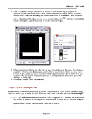 UNIDAD 3 LAS CAPAS

   7. GIMP ha cortado la imagen y ese trozo de imagen se mantiene en el portapapeles de
      Windows. Accede de nuevo al menú Editar y selecciona la opción Pegar. Se crea una capa
      nueva llamada Selección flotante y que puedes observar en la Ventana de Capas. Podemos

       mover esta capa en la Ventana Imagen con la herramienta Mover        . Vamos a situar la Capa
       flotante en la parte superior izquierda de nuestra Ventana imagen.




   8. Si hacemos clic con el botón derecho sobre la capa flotante llamada "Selección flotante (capa
      pegada)" y seleccionamos Capa nueva... se transforma automáticamente en una capa nueva
      llamada "Capa pegada" (podemos cambiar el nombre posteriormente). En el centro de la capa
      "Duplicada" ha quedado un rectángulo vacío que se corresponde con la selección que se ha
      movido a la nueva capa.
   9. Guarda esta imagen como "flotantes.xcf".



2. Copiar capas de una imagen a otra

Podemos hacer tantas selecciones como queramos y convertirlas en capas nuevas, y también pegar,
como una nueva capa (a través de capas flotantes), selecciones realizadas en otras Ventana Imagen:

   1. En la Caja de Herramientas seleccionamos Exts --> Logotipos --> Contorno 3D. Modificamos
      únicamente el tamaño de la tipografía e introducimos un valor de 40. Pulsamos Aceptar.

       Obtenemos esta imagen formada por las capas que se indican:




                                             Página 19
 