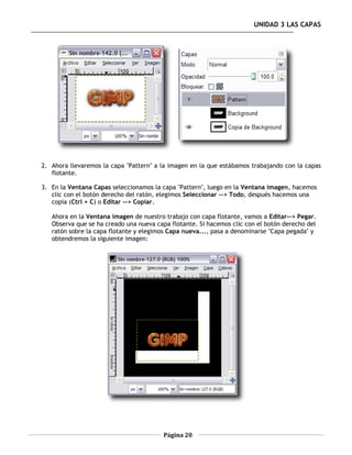 UNIDAD 3 LAS CAPAS




2. Ahora llevaremos la capa "Pattern" a la imagen en la que estábamos trabajando con la capas
   flotante.

3. En la Ventana Capas seleccionamos la capa "Pattern", luego en la Ventana imagen, hacemos
   clic con el botón derecho del ratón, elegimos Seleccionar --> Todo, después hacemos una
   copia (Ctrl + C) o Editar --> Copiar.

   Ahora en la Ventana imagen de nuestro trabajo con capa flotante, vamos a Editar--> Pegar.
   Observa que se ha creado una nueva capa flotante. Si hacemos clic con el botón derecho del
   ratón sobre la capa flotante y elegimos Capa nueva..., pasa a denominarse "Capa pegada" y
   obtendremos la siguiente imagen:




                                         Página 20
 