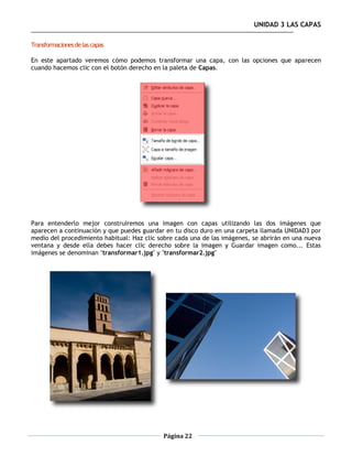 UNIDAD 3 LAS CAPAS

Transformaciones de las capas

En este apartado veremos cómo podemos transformar una capa, con las opciones que aparecen
cuando hacemos clic con el botón derecho en la paleta de Capas.




Para entenderlo mejor construiremos una imagen con capas utilizando las dos imágenes que
aparecen a continuación y que puedes guardar en tu disco duro en una carpeta llamada UNIDAD3 por
medio del procedimiento habitual: Haz clic sobre cada una de las imágenes, se abrirán en una nueva
ventana y desde ella debes hacer clic derecho sobre la imagen y Guardar imagen como... Estas
imágenes se denominan "transformar1.jpg" y "transformar2.jpg"




                                            Página 22
 