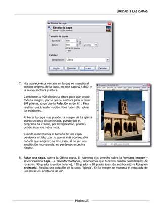 UNIDAD 3 LAS CAPAS




7. Nos aparece esta ventana en la que se muestra el
   tamaño original de la capa, en este caso 621x800, y
   la nueva anchura y altura.

   Cambiamos a 900 píxeles la altura para que ocupe
   toda la imagen, por lo que su anchura pasa a tener
   699 píxeles, dado que la Relación es de 1:1. Para
   realizar una transformación libre hacer clic sobre
   los eslabones.

   Al hacer la capa más grande, la imagen de la iglesia
   queda un poco distorsionada, puesto que el
   programa ha creado, por interpolación, píxeles
   donde antes no había nada.

   Cuando aumentamos el tamaño de una capa
   perdemos nitidez, por lo que es más aconsejable
   reducir que ampliar; en este caso, al no ser una
   ampliación muy grande, no perdemos excesiva
   nitidez.


8. Rotar una capa. Activa la última copia. Si hacemos clic derecho sobre la Ventana imagen y
   seleccionamos Capa --> Transformaciones, observamos que tenemos cuatro posibilidades de
   rotación: 90 grados (sentido horario), 180 grados y 90 grados (sentido antihorario) y Rotación
   arbitraria. Realiza una rotación de la capa "iglesia". En la imagen se muestra el resultado de
   una Rotación arbitraria de 45º.




                                          Página 25
 