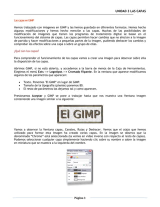 UNIDAD 3 LAS CAPAS

Las capas en GIMP

Hemos trabajado con imágenes en GIMP y las hemos guardado en diferentes formatos. Hemos hecho
algunas modificaciones y hemos hecho mención a las capas. Muchas de las posibilidades de
modificación de imágenes que tienen los programas de tratamiento digital se basan en el
funcionamiento del sistema de capas. Las capas permiten hacer cambios que no afecten a la imagen
de partida y hacer modificaciones a pequeñas partes de la imagen, pudiendo deshacer los cambios y
comprobar los efectos sobre una capa o sobre un grupo de ellas.

¿Qué son las capas?

Para comprender el funcionamiento de las capas vamos a crear una imagen para observar sobre ella
la disposición de las capas.

Abrimos GIMP, si no está abierto, y accedemos a la barra de menús de la Caja de Herramientas.
Elegimos el menú Exts --> Logotipos --> Cromado flipante. En la ventana que aparece modificamos
algunos de los parámetros que aparecen:

       Texto. Ponemos "El GIMP" en lugar de GIMP.
       Tamaño de la tipografía (píxeles) ponemos 80.
       El resto de parámetros los dejamos tal y como aparecen.

Presionamos Aceptar y GIMP se pone a trabajar hasta que nos muestra una Ventana imagen
conteniendo una imagen similar a la siguiente:




Vamos a observar la Ventana capas, Canales, Rutas y Deshacer. Vemos que el atajo que hemos
utilizado para formar esta imagen ha creado varias capas. En la imagen se observa que la
denominada “Chrome” está seleccionada (la vemos en vídeo inverso con respecto al resto de capas).
Podemos seleccionar cualquier capa simplemente haciendo clic sobre su nombre o sobre la imagen
en miniatura que se muestra a la izquierda del nombre.




                                             Página 1
 