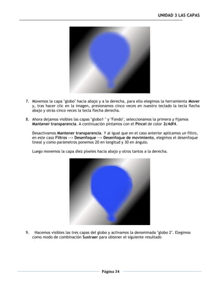 UNIDAD 3 LAS CAPAS




7. Movemos la capa "globo" hacia abajo y a la derecha, para ello elegimos la herramienta Mover
   y, tras hacer clic en la imagen, presionamos cinco veces en nuestro teclado la tecla flecha
   abajo y otras cinco veces la tecla flecha derecha.

8. Ahora dejamos visibles las capas "globo1 " y "Fondo", seleccionamos la primera y fijamos
   Mantener transparencia. A continuación pintamos con el Pincel de color 2c4df4.

     Desactivamos Mantener transparencia. Y al igual que en el caso anterior aplicamos un filtro,
     en este caso Filtros --> Desenfoque --> Desenfoque de movimiento, elegimos el desenfoque
     lineal y como parámetros ponemos 20 en longitud y 30 en ángulo.

     Luego movemos la capa diez píxeles hacia abajo y otros tantos a la derecha.




9.    Hacemos visibles las tres capas del globo y activamos la denominada "globo 2". Elegimos
     como modo de combinación Sustraer para obtener el siguiente resultado




                                           Página 34
 