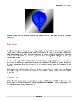 UNIDAD 3 LAS CAPAS




Podemos probar con las distintas opciones de combinación de capas para conseguir diferentes
resultados.



Construir la imagen



El objetivo final de un trabajo con una imagen digital es imprimirla o visionarla en la pantalla.
Cuando construimos una imagen lo hacemos basándonos en las capas y el resultado será distinto
según las capas que mostremos. Si queremos imprimir la imagen final debemos componer las capas,
es decir, unirlas formando una sola capa, una vez unidas no se podrán distinguir las capas que
formaban esa imagen.

En otras ocasiones queremos mostrar las capas que forman esa imagen. La solución se encuentra en
el formato GIF que permite ir mostrando una tras otra las capas que forman una imagen. Esta forma
de mostrar las capas se denomina animación y las va mostrando como si fueran los fotogramas de una
película.

GIMP nos permite dos posibilidades diferentes para la composición de la imagen final, mezclando o
aplanando, aunque en ambos casos conseguimos básicamente lo mismo: combinar las capas visibles
en una sola.


1. Combinar capas

Existen dos formas de mezclar las capas de una imagen: Combinar capas visibles y Combinar hacia
abajo, ambas se encuentran en las opciones que aparecen en la Ventana Capas cuando hacemos clic
con el botón derecho sobre una capa activa.




                                            Página 35
 