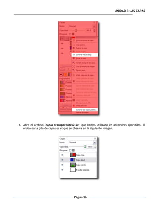UNIDAD 3 LAS CAPAS




1. Abre el archivo "capas transparentes2.xcf" que hemos utilizado en anteriores apartados. El
   orden en la pila de capas es el que se observa en la siguiente imagen.




                                        Página 36
 