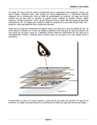 UNIDAD 3 LAS CAPAS

Las capas son como hojas de acetato transparente que se superponen para componer, juntas, una
nueva imagen. Podemos tratar cada acetato de forma independiente e ir obteniendo distintas
imágenes con su combinación. Pero en GIMP las posibilidades de modificar las capas son mucho
mayores que las que tiene un acetato: se pueden cortar, cambiar de tamaño, alinear, añadir
máscaras, cambiar su posición, mover, aplicar diferentes filtros o tener diferente grado de opacidad-
transparencia, etc. La imagen que creamos en GIMP se compone de lo que cada acetato deja “ver”,
porque en cada capa podemos tener condiciones distintas.

Puede que una capa sea transparente en algunas zonas y nos deje ver lo que hay debajo de ella; las
zonas opacas no dejaran ver lo que hay debajo y podemos crear Máscaras de capa que dejarán ver
unas zonas de una capa y otras no, o podemos utilizar modos de combinación de una capa con la
inmediatamente inferior… Podemos hacer muchas cosas con las capas y en este unidad vamos a
aprenderlo.




El observador se sitúa en la parte superior y cada una de las capas nos permite ver algo de las
inferiores. La imagen que observamos es la combinación de todas las capas que forman esa imagen.




                                              Página 2
 