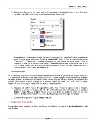 UNIDAD 3 LAS CAPAS

   3. Deshagamos la mezcla de capas para poder comparar los resultados con la otra forma de
      mezclar capas. Elevamos "Capa verde" por encima de "Capa azul".




       Seleccionemos la capa denominada "Capa roja", hacemos clic con el botón derecho del ratón
       sobre la capa activa y elegimos Combinar hacia abajo. Observa que se han unido las capas
       "Capa roja " y "Capa Azul ", tomando el nombre de esta última. La "Capa verde ", que se
       mantenía oculta, no se une con estas capas. Esta opción lo que hace es juntar la capa activa
       con la capa visible que se encuentre inmediatamente debajo de ella. Guardemos ahora
       nuestro trabajo como "capas mezcladas2.xcf".

2. Aplanar la imagen

Es el último de los pasos a realizar cuando queremos concluir el trabajo sobre una imagen o enviarla
a la impresora. El resultado de este proceso llamaddo "Aplanar imagen" es la desaparición de todas
las capas previas, "fundiéndose" en una sola todas las que existían. Por este motivo, es recoemndable
guardar previamente nuestro trabajo en el formato nativo de GIMP (XCF) con todas las capas
separadas para poder seguir trabajando con ellas si fuera necesario.

   1. Recupera el archivo "capas transparentes2.xcf". Para realizar el aplanado de la imagen,
      debemos hacer clic con el botón derecho del ratón sobre cualquier capa activa en la Ventana
      Capas y elegir Aplanar imagen. Observaremos que todas las capas se unen en una sola
      llamada "Fondo blanco " (o con el nombre que hayamos puesto a la capa del fondo).

   2. Guarda el trabajo como "capas mezcladas3.xcf".

3. Comparación de resultados

Puedes abrir ahora los cuatro archivos que hemos utilizado para comparar la Ventana Capas de cada
uno de ellos.




                                              Página 38
 