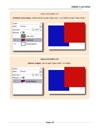 UNIDAD 3 LAS CAPAS


                                  capas mezcladas2.xcf

Combinar hacia abajo, siendo activa la capa "Capa roja " y no visible la capa "Capa verde ".




                                  capas mezcladas3.xcf

                   Aplanar imagen, con la capa "Capa verde " no visible.




                                         Página 40
 