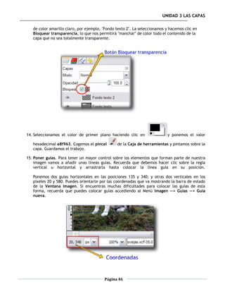 UNIDAD 3 LAS CAPAS

   de color amarillo claro, por ejemplo, "Fondo texto 2". La seleccionamos y hacemos clic en
   Bloquear transparencia, lo que nos permitirá "manchar" de color todo el contenido de la
   capa que no sea totalmente transparente.




14. Seleccionamos el color de primer plano haciendo clic en                 y ponemos el valor

   hexadecimal e8f963. Cogemos el pincel        de la Caja de herramientas y pintamos sobre la
   capa. Guardamos el trabajo.

15. Poner guías. Para tener un mayor control sobre los elementos que forman parte de nuestra
    imagen vamos a añadir unas líneas guías. Recuerda que debemos hacer clic sobre la regla
    vertical u horizontal y arrastrarla hasta colocar la línea guía en su posición.

   Ponemos dos guías horizontales en las posiciones 135 y 340; y otras dos verticales en los
   píxeles 20 y 580. Puedes orientarte por las coordenadas que va mostrando la barra de estado
   de la Ventana imagen. Si encuentras muchas dificultades para colocar las guías de esta
   forma, recuerda que puedes colocar guías accediendo al Menú Imagen --> Guías --> Guía
   nueva.




                                         Página 46
 