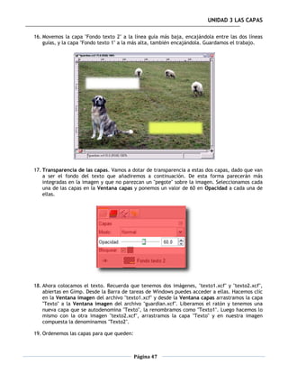 UNIDAD 3 LAS CAPAS

16. Movemos la capa "Fondo texto 2" a la línea guía más baja, encajándola entre las dos líneas
    guías, y la capa "Fondo texto 1" a la más alta, también encajándola. Guardamos el trabajo.




17. Transparencia de las capas. Vamos a dotar de transparencia a estas dos capas, dado que van
    a ser el fondo del texto que añadiremos a continuación. De esta forma parecerán más
    integradas en la imagen y que no parezcan un "pegote" sobre la imagen. Seleccionamos cada
    una de las capas en la Ventana capas y ponemos un valor de 60 en Opacidad a cada una de
    ellas.




18. Ahora colocamos el texto. Recuerda que tenemos dos imágenes, "texto1.xcf" y "texto2.xcf",
    abiertas en Gimp. Desde la Barra de tareas de Windows puedes acceder a ellas. Hacemos clic
    en la Ventana imagen del archivo "texto1.xcf" y desde la Ventana capas arrastramos la capa
    "Texto" a la Ventana imagen del archivo "guardian.xcf". Liberamos el ratón y tenemos una
    nueva capa que se autodenomina "Texto", la renombramos como "Texto1". Luego hacemos lo
    mismo con la otra imagen "texto2.xcf", arrastramos la capa "Texto" y en nuestra imagen
    compuesta la denominamos "Texto2".

19. Ordenemos las capas para que queden:



                                           Página 47
 