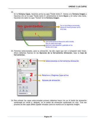 UNIDAD 3 LAS CAPAS

22.
      En la Ventana Capas, hacemos activa la capa "Fondo texto 2". Vamos a la Ventana Imagen y
      hacemos clic en la capa "Fondo texto 2"; presionamos la tecla Mayús y sin soltar esta tecla,
      hacemos clic sobre la capa "Texto2" en la Ventana imagen.




23. Tenemos seleccionadas, para su alineación, las dos capas que van a componer este título.
    Ahora debemos fijarnos en las Opciones de la herramienta Alineación, bajo la Caja de
    herramientas.




24. Para alinear las capas seleccionadas primero debemos hacer clic en el botón de alineación
    sombreado en verde y, después, en el botón de alineación sombreado en rojo. Tras ese
    proceso las dos capas deben quedar situadas como se muestra en la siguiente imagen.




                                            Página 49
 