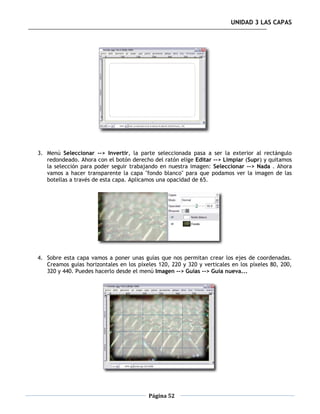 UNIDAD 3 LAS CAPAS




3. Menú Seleccionar --> Invertir, la parte seleccionada pasa a ser la exterior al rectángulo
   redondeado. Ahora con el botón derecho del ratón elige Editar --> Limpiar (Supr) y quitamos
   la selección para poder seguir trabajando en nuestra imagen: Seleccionar --> Nada . Ahora
   vamos a hacer transparente la capa "fondo blanco" para que podamos ver la imagen de las
   botellas a través de esta capa. Aplicamos una opacidad de 65.




4. Sobre esta capa vamos a poner unas guías que nos permitan crear los ejes de coordenadas.
   Creamos guías horizontales en los píxeles 120, 220 y 320 y verticales en los píxeles 80, 200,
   320 y 440. Puedes hacerlo desde el menú Imagen --> Guías --> Guía nueva...




                                         Página 52
 