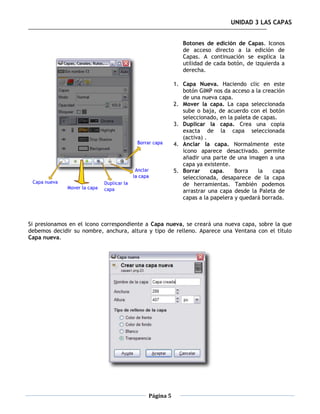 UNIDAD 3 LAS CAPAS


                                                         Botones de edición de Capas. Iconos
                                                         de acceso directo a la edición de
                                                         Capas. A continuación se explica la
                                                         utilidad de cada botón, de izquierda a
                                                         derecha.

                                                      1. Capa Nueva. Haciendo clic en este
                                                         botón GIMP nos da acceso a la creación
                                                         de una nueva capa.
                                                      2. Mover la capa. La capa seleccionada
                                                         sube o baja, de acuerdo con el botón
                                                         seleccionado, en la paleta de capas.
                                                      3. Duplicar la capa. Crea una copia
                                                         exacta de la capa seleccionada
                                                         (activa) .
                                                      4. Anclar la capa. Normalmente este
                                                         icono aparece desactivado. permite
                                                         añadir una parte de una imagen a una
                                                         capa ya existente.
                                                      5. Borrar     capa.    Borra    la   capa
                                                         seleccionada, desaparece de la capa
                                                         de herramientas. También podemos
                                                         arrastrar una capa desde la Paleta de
                                                         capas a la papelera y quedará borrada.



Si presionamos en el icono correspondiente a Capa nueva, se creará una nueva capa, sobre la que
debemos decidir su nombre, anchura, altura y tipo de relleno. Aparece una Ventana con el título
Capa nueva.




                                           Página 5
 