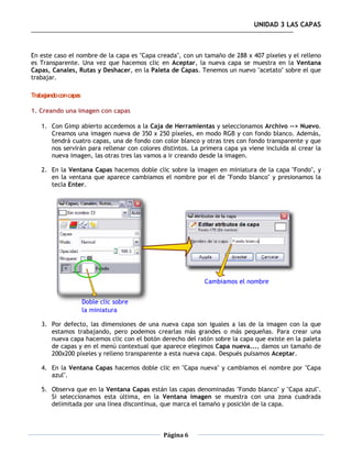 UNIDAD 3 LAS CAPAS



En este caso el nombre de la capa es "Capa creada", con un tamaño de 288 x 407 píxeles y el relleno
es Transparente. Una vez que hacemos clic en Aceptar, la nueva capa se muestra en la Ventana
Capas, Canales, Rutas y Deshacer, en la Paleta de Capas. Tenemos un nuevo "acetato" sobre el que
trabajar.

Trabajando con capas

1. Creando una imagen con capas

    1. Con Gimp abierto accedemos a la Caja de Herramientas y seleccionamos Archivo --> Nuevo.
       Creamos una imagen nueva de 350 x 250 píxeles, en modo RGB y con fondo blanco. Además,
       tendrá cuatro capas, una de fondo con color blanco y otras tres con fondo transparente y que
       nos servirán para rellenar con colores distintos. La primera capa ya viene incluida al crear la
       nueva imagen, las otras tres las vamos a ir creando desde la imagen.

    2. En la Ventana Capas hacemos doble clic sobre la imagen en miniatura de la capa "Fondo", y
       en la ventana que aparece cambiamos el nombre por el de "Fondo blanco" y presionamos la
       tecla Enter.




    3. Por defecto, las dimensiones de una nueva capa son iguales a las de la imagen con la que
       estamos trabajando, pero podemos crearlas más grandes o más pequeñas. Para crear una
       nueva capa hacemos clic con el botón derecho del ratón sobre la capa que existe en la paleta
       de capas y en el menú contextual que aparece elegimos Capa nueva..., damos un tamaño de
       200x200 píxeles y relleno transparente a esta nueva capa. Después pulsamos Aceptar.

    4. En la Ventana Capas hacemos doble clic en "Capa nueva" y cambiamos el nombre por "Capa
       azul".

    5. Observa que en la Ventana Capas están las capas denominadas "Fondo blanco" y "Capa azul".
       Si seleccionamos esta última, en la Ventana imagen se muestra con una zona cuadrada
       delimitada por una línea discontinua, que marca el tamaño y posición de la capa.



                                              Página 6
 