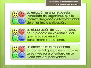 La emoción es una respuesta
inmediata del organismo que le
informa del grado de favorabilidad
de un estímulo o situación.
La elaboración de las emociones
es un proceso no voluntario, del
que se puede ser sólo
parcialmente consciente.
La emoción es el mecanismo
fundamental que poseen todos los
seres vivos para orientarse en su
lucha por la supervivencia.
MTRA. MARIA DE LOURDES RUIZ TEJEDA
I.I. RODIA BRAVO SOMBREREO
 