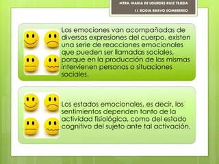 Las emociones van acompañadas de
diversas expresiones del cuerpo, existen
una serie de reacciones emocionales
que pueden ser llamadas sociales,
porque en la producción de las mismas
intervienen personas o situaciones
sociales.
Los estados emocionales, es decir, los
sentimientos dependen tanto de la
actividad fisiológica, como del estado
cognitivo del sujeto ante tal activación.
MTRA. MARIA DE LOURDES RUIZ TEJEDA
I.I. RODIA BRAVO SOMBREREO
 