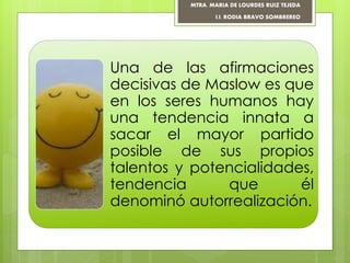 Una de las afirmaciones
decisivas de Maslow es que
en los seres humanos hay
una tendencia innata a
sacar el mayor partido
posible de sus propios
talentos y potencialidades,
tendencia que él
denominó autorrealización.
MTRA. MARIA DE LOURDES RUIZ TEJEDA
I.I. RODIA BRAVO SOMBREREO
 