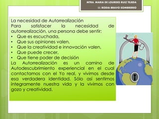 La necesidad de Autorrealización
Para satisfacer la necesidad de
autorrealización, una persona debe sentir:
• Que es escuchada,
• Que sus opiniones valen,
• Que la creatividad e innovación valen,
• Que puede crecer,
• Que tiene poder de decisión
La Autorrealización es un camino de
Autodescubrimiento experiencial en el cual
contactamos con el Yo real, y vivimos desde
esa verdadera identidad. Sólo así sentimos
íntegramente nuestra vida y la vivimos con
gozo y creatividad.
MTRA. MARIA DE LOURDES RUIZ TEJEDA
I.I. RODIA BRAVO SOMBREREO
 