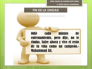MTRA. MARIA DE LOURDES RUIZ TEJEDA
I.I. RODIA BRAVO SOMBREREO
FIN DE LA UNIDAD
Odié cada minuto de
entrenamiento, pero dije, no te
rindas. Sufre ahora y vive el resto
de tu vida como un campeón.-
Muhammad Ali.
 