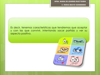 Es decir, tenemos características que tendremos que aceptar
y con las que convivir, intentando sacar partido y ver su
aspecto positivo.
MTRA. MARIA DE LOURDES RUIZ TEJEDA
I.I. RODIA BRAVO SOMBREREO
 