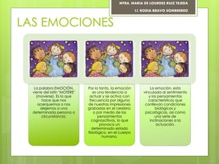 LAS EMOCIONES
La palabra EMOCIÓN,
viene del latín "MOTERE"
(moverse). Es lo que
hace que nos
acerquemos o nos
alejemos a una
determinada persona o
circunstancia.
Por lo tanto, la emoción
es una tendencia a
actuar y se activa con
frecuencia por alguna
de nuestras impresiones
grabadas en el cerebro,
o por medio de los
pensamientos
cognoscitivos, lo que
provoca un
determinado estado
fisiológico, en el cuerpo
humano.
La emoción, esta
vinculada al sentimiento
y los pensamientos
característicos que
conllevan condiciones
biológicos y
psicológicas, así como
una serie de
inclinaciones a la
actuación.
MTRA. MARIA DE LOURDES RUIZ TEJEDA
I.I. RODIA BRAVO SOMBREREO
 