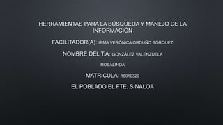 HERRAMIENTAS PARA LA BÚSQUEDA Y MANEJO DE LA
INFORMACIÓN
FACILITADOR(A): IRMA VERÓNICA ORDUÑO BÓRQUEZ
NOMBRE DEL T.A: GONZÁLEZ VALENZUELA
ROSALINDA
MATRICULA: 16010320
EL POBLADO EL FTE. SINALOA
 
