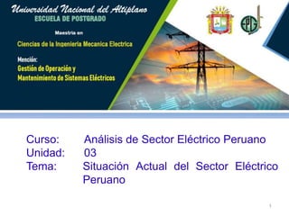 Maestría en Ciencias de la Ingeniería Mecánica Eléctrica
Curso: Análisis del Sistema Eléctrico Peruano
Curso: Análisis de Sector Eléctrico Peruano
Unidad: 03
Tema: Situación Actual del Sector Eléctrico
Peruano
1
 
