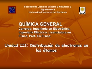 Unidad III: Distribución de electrones en
los átomos
Facultad de Ciencias Exactas y Naturales y
Agrimensura
Universidad Nacional del Nordeste
QUÍMICA GENERAL
Carreras: Ingeniería en Electrónica,
Ingeniería Eléctrica, Licenciatura en
Física, Prof. En Física
 