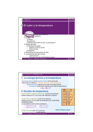 UNIDAD 03                                                                    AULA 360




   El calor y la temperatura


    1. La energía térmica y la temperatura
    2. Escalas de temperatura
    3. El calor
         Unidades
         Equivalencias
         Consideraciones sobre el calor y la temperatura
    4. Efectos del calor
        a) Cambios de estado
             Aspectos a tener en cuenta
             Fusión del hielo
        b) Dilatación
    5. Mecanismos de transmisión de calor
    6. La percepción del calor.La piel
             Capas de la piel
             Funciones de la piel. Autorregulación corporal
  2º ESO | UNIDAD 03 | CIENCIAS DE LA NATURALEZA                                 © GELV




   EL CALOR Y LA TEMPERATURA                                                    AULA 360


1. La energía térmica y la temperatura
La energía térmica es la energía cinética de las partículas
que forman la materia. Es difícil de medir, por ello hablamos de….
    • Temperatura (T): magnitud que mide la energía térmica.
        • Termómetro instrumento utilizado para medir la temperatura.
                                   + Ec +Et +T
2. Escalas de temperatura
Escala Celsius o grados centígrados. La forma de expresar
grados Celsius es ºC. Es la que más utilizamos nosotros

Escala Kelvin o absoluta. La forma de expresar
Grados es el K. Es la unidad de temperatura en el SISTEMA
INTERNACIONAL.
La equivalencia entre ambas escalas es:
    • Pasar de ºC a K       T(K)= ºC+ 273
    • Pasar de K a ºC       T(ºC)= K-273
                                                              Kelvin siempre mayor
Escala Farenheit (UK) ºF=1,8.ºC+32
                      ºC=(ºF-32)/1,8
  2º ESO | UNIDAD 03 | CIENCIAS DE LA NATURALEZA                                 © GELV
 